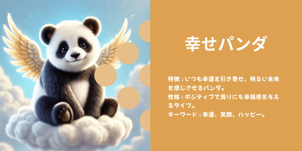 幸せパンダ 性格: 小さな幸せを見つけるのが得意で、周りにも幸せを伝染させる。 ビジュアル: 花や蝶と触れ合ったり、暖かい陽だまりで笑っている姿。