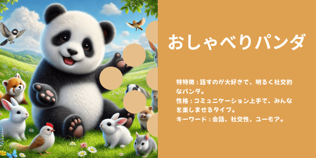 おしゃべりパンダ 性格: 話好きで、楽しい会話でみんなを明るくする存在。 ビジュアル: 手を振りながら話しているか、仲間と笑っている姿。