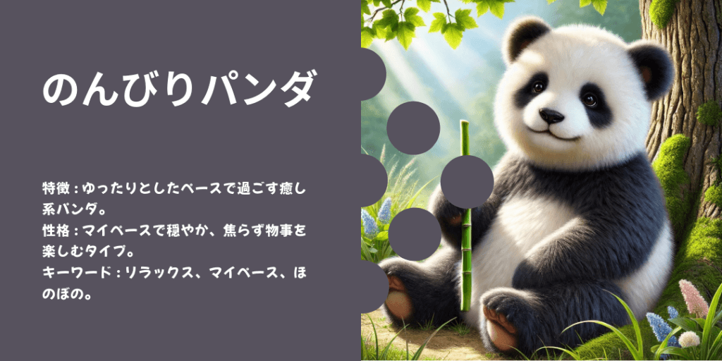 のんびりパンダ 性格: マイペースで穏やか。焦らず自分のペースで進むタイプ。 ビジュアル: 木の下で竹をかじりながらのんびりしている姿。