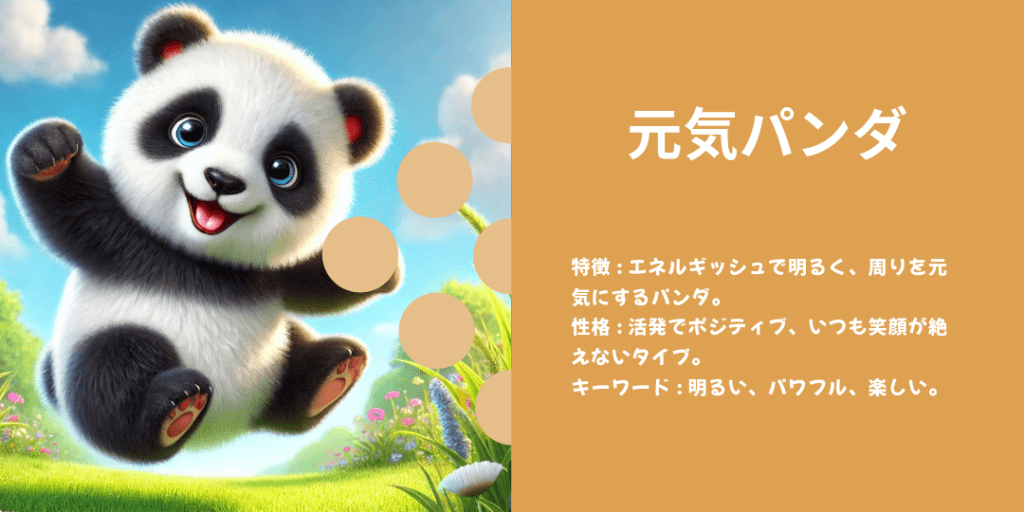 元気パンダ 性格: エネルギッシュで、いつも周囲を元気づけるムードメーカー。 ビジュアル: 元気よく飛び跳ねたり、仲間と楽しく遊んでいる姿。